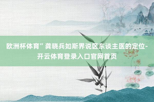 欧洲杯体育”龚晓兵如斯界说区东谈主医的定位-开云体育登录入口官网首页
