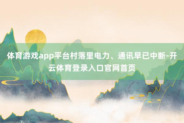 体育游戏app平台村落里电力、通讯早已中断-开云体育登录入口官网首页