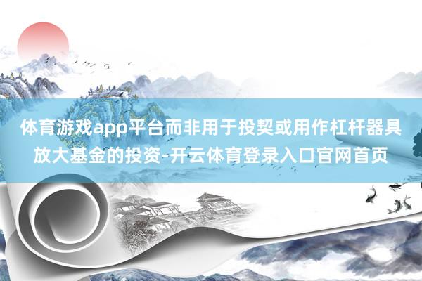 体育游戏app平台而非用于投契或用作杠杆器具放大基金的投资-开云体育登录入口官网首页