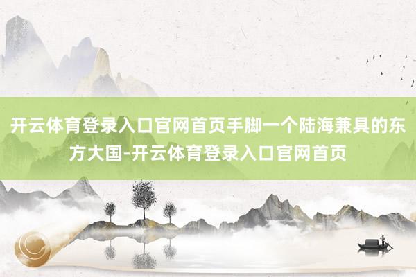 开云体育登录入口官网首页手脚一个陆海兼具的东方大国-开云体育登录入口官网首页