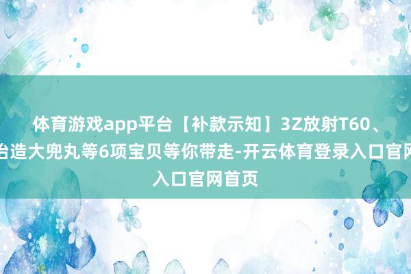 体育游戏app平台【补款示知】3Z放射T60、核诚治造大兜丸等6项宝贝等你带走-开云体育登录入口官网首页