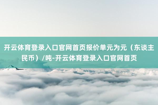 开云体育登录入口官网首页报价单元为元（东谈主民币）/吨-开云体育登录入口官网首页