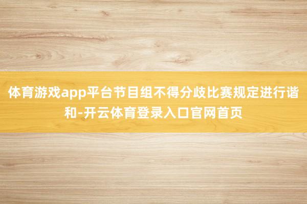 体育游戏app平台节目组不得分歧比赛规定进行谐和-开云体育登录入口官网首页