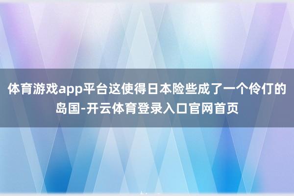 体育游戏app平台这使得日本险些成了一个伶仃的岛国-开云体育登录入口官网首页