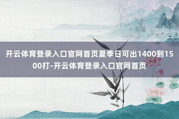 开云体育登录入口官网首页夏季日可出1400到1500打-开云体育登录入口官网首页