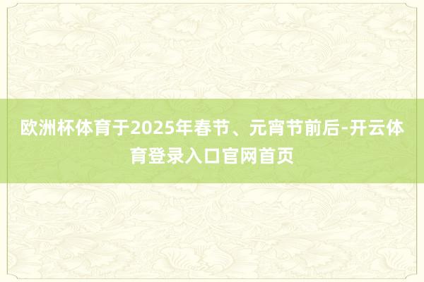 欧洲杯体育于2025年春节、元宵节前后-开云体育登录入口官网首页