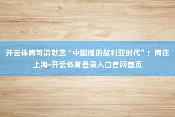 开云体育可谓献艺“中国版的叙利亚时代”；同在上海-开云体育登录入口官网首页