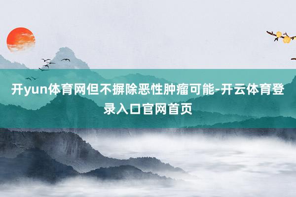 开yun体育网但不摒除恶性肿瘤可能-开云体育登录入口官网首页