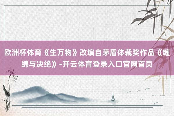 欧洲杯体育《生万物》改编自茅盾体裁奖作品《缠绵与决绝》-开云体育登录入口官网首页