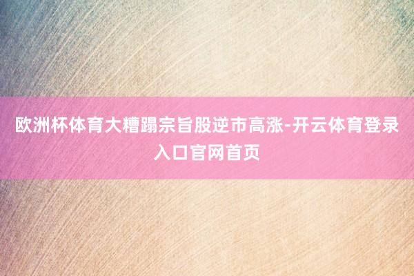 欧洲杯体育大糟蹋宗旨股逆市高涨-开云体育登录入口官网首页