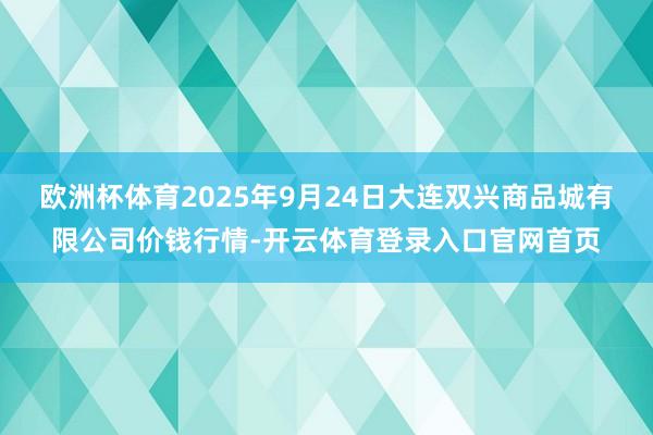 欧洲杯体育2025年9月24日大连双兴商品城有限公司价钱行情-开云体育登录入口官网首页