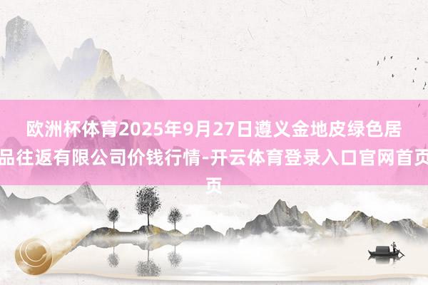 欧洲杯体育2025年9月27日遵义金地皮绿色居品往返有限公司价钱行情-开云体育登录入口官网首页