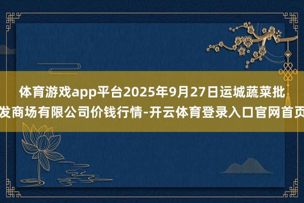 体育游戏app平台2025年9月27日运城蔬菜批发商场有限公司价钱行情-开云体育登录入口官网首页