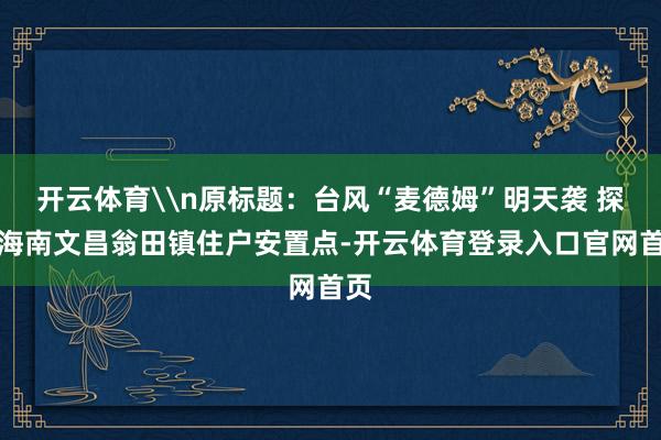 开云体育\n原标题：台风“麦德姆”明天袭 探听海南文昌翁田镇住户安置点-开云体育登录入口官网首页