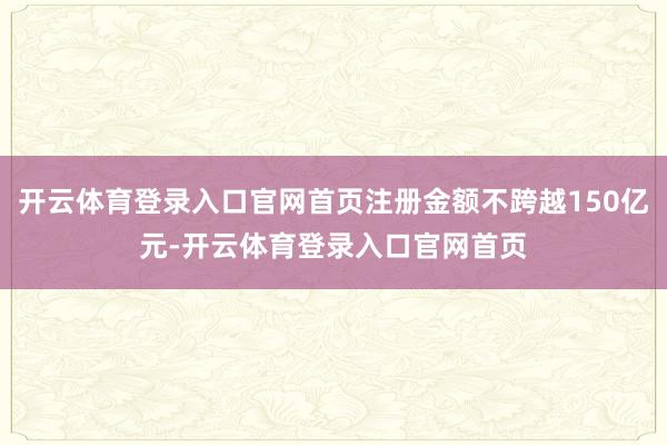 开云体育登录入口官网首页注册金额不跨越150亿元-开云体育登录入口官网首页