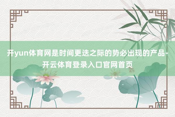 开yun体育网是时间更迭之际的势必出现的产品-开云体育登录入口官网首页