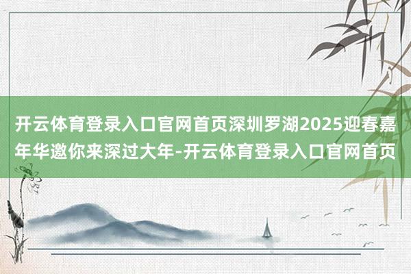 开云体育登录入口官网首页深圳罗湖2025迎春嘉年华邀你来深过大年-开云体育登录入口官网首页