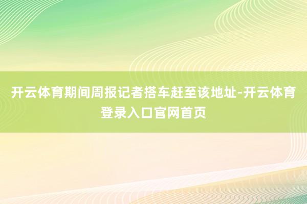 开云体育期间周报记者搭车赶至该地址-开云体育登录入口官网首页