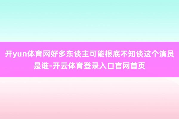 开yun体育网好多东谈主可能根底不知谈这个演员是谁-开云体育登录入口官网首页