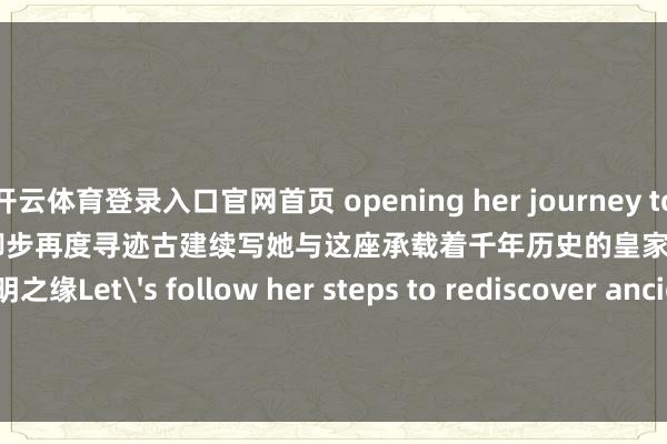 开云体育登录入口官网首页 opening her journey to revisit Jinci.让咱们奴婢她的脚步再度寻迹古建续写她与这座承载着千年历史的皇家园林——晋祠的不明之缘Let's follow her steps to rediscover ancient architectureand continue her unbreakable bond with this thousan