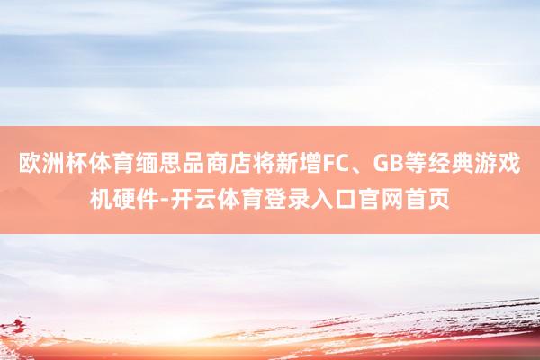 欧洲杯体育缅思品商店将新增FC、GB等经典游戏机硬件-开云体育登录入口官网首页