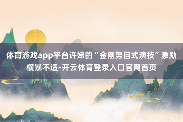 体育游戏app平台许娣的“金刚努目式演技”激励横暴不适-开云体育登录入口官网首页
