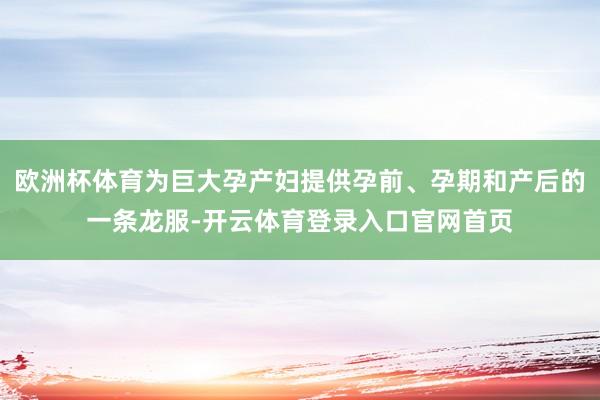 欧洲杯体育为巨大孕产妇提供孕前、孕期和产后的一条龙服-开云体育登录入口官网首页