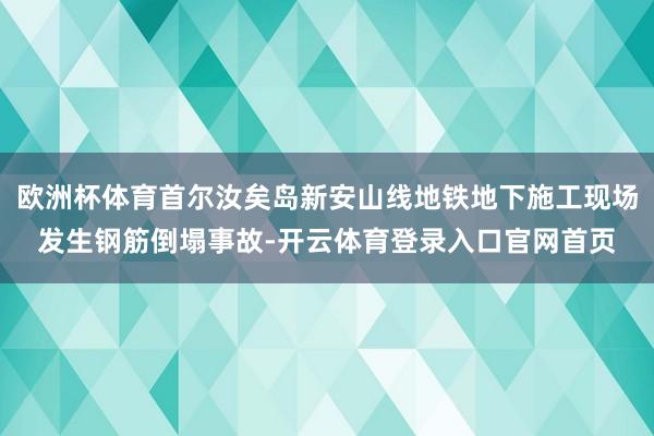 欧洲杯体育首尔汝矣岛新安山线地铁地下施工现场发生钢筋倒塌事故-开云体育登录入口官网首页