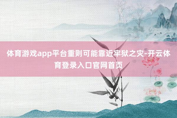 体育游戏app平台重则可能靠近牢狱之灾-开云体育登录入口官网首页