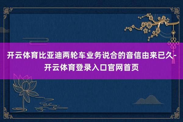 开云体育比亚迪两轮车业务说合的音信由来已久-开云体育登录入口官网首页