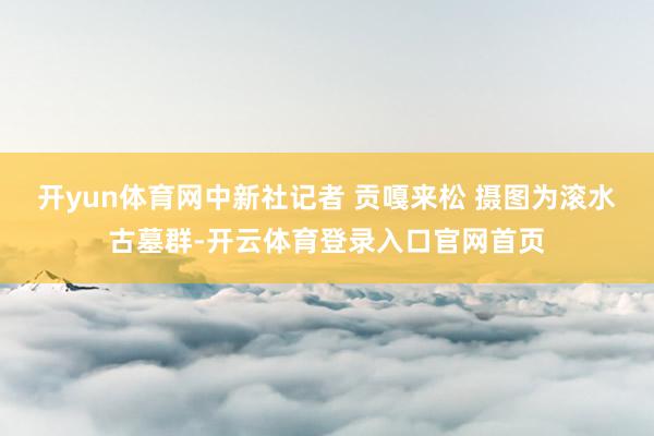 开yun体育网中新社记者 贡嘎来松 摄 图为滚水古墓群-开云体育登录入口官网首页
