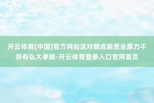 开云体育(中国)官方网站这对酿成新质坐蓐力不异有弘大孝顺-开云体育登录入口官网首页