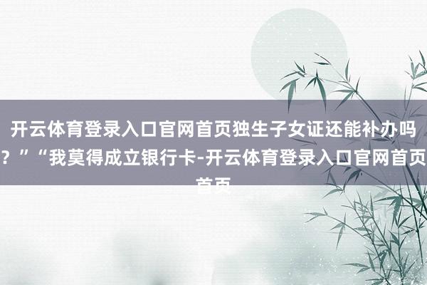 开云体育登录入口官网首页独生子女证还能补办吗？”“我莫得成立银行卡-开云体育登录入口官网首页