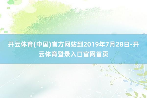 开云体育(中国)官方网站到2019年7月28日-开云体育登录入口官网首页