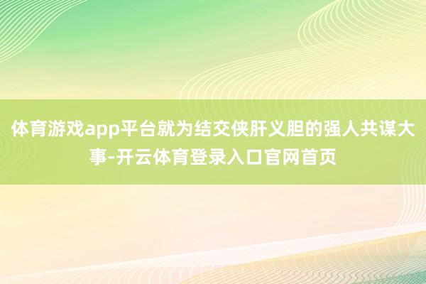 体育游戏app平台就为结交侠肝义胆的强人共谋大事-开云体育登录入口官网首页