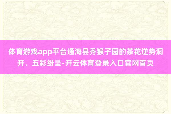 体育游戏app平台通海县秀猴子园的茶花逆势洞开、五彩纷呈-开云体育登录入口官网首页