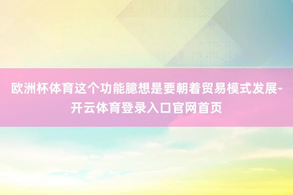 欧洲杯体育这个功能臆想是要朝着贸易模式发展-开云体育登录入口官网首页