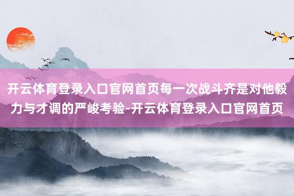 开云体育登录入口官网首页每一次战斗齐是对他毅力与才调的严峻考验-开云体育登录入口官网首页