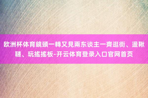 欧洲杯体育鏡頭一轉又見兩东谈主一齊逛街、盪鞦韆、玩搖搖板-开云体育登录入口官网首页
