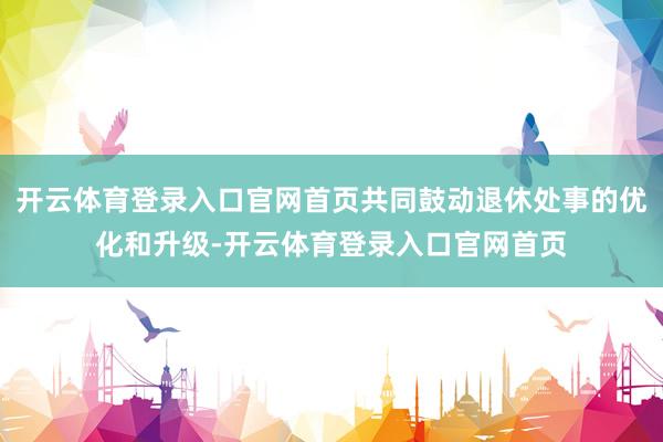 开云体育登录入口官网首页共同鼓动退休处事的优化和升级-开云体育登录入口官网首页