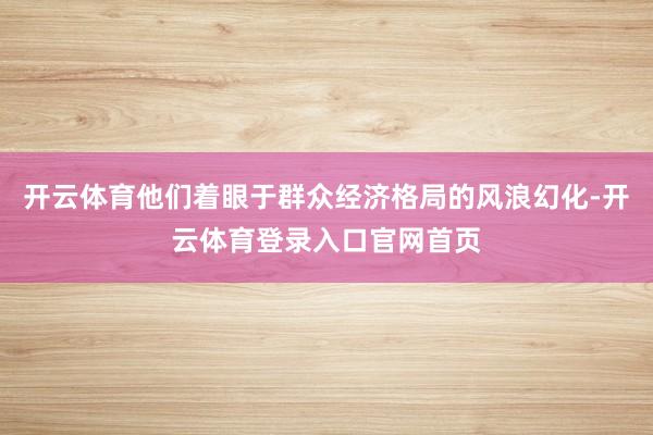 开云体育他们着眼于群众经济格局的风浪幻化-开云体育登录入口官网首页