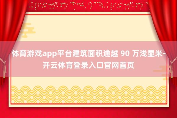 体育游戏app平台建筑面积逾越 90 万浅显米-开云体育登录入口官网首页