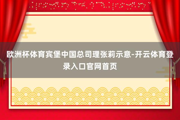 欧洲杯体育宾堡中国总司理张莉示意-开云体育登录入口官网首页