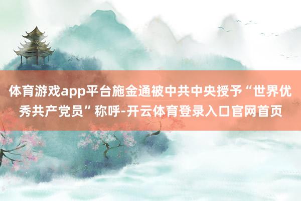 体育游戏app平台施金通被中共中央授予“世界优秀共产党员”称呼-开云体育登录入口官网首页
