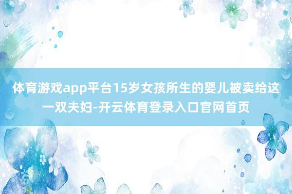 体育游戏app平台15岁女孩所生的婴儿被卖给这一双夫妇-开云体育登录入口官网首页