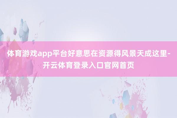 体育游戏app平台好意思在资源得风景天成这里-开云体育登录入口官网首页