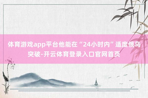 体育游戏app平台他能在“24小时内”适度俄乌突破-开云体育登录入口官网首页