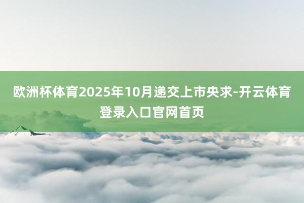 欧洲杯体育2025年10月递交上市央求-开云体育登录入口官网首页