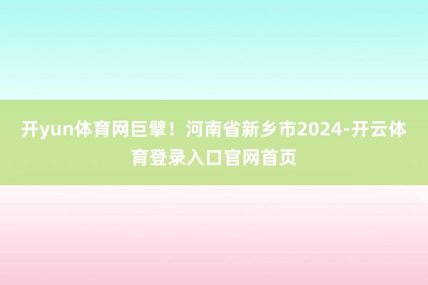 开yun体育网巨擘！河南省新乡市2024-开云体育登录入口官网首页