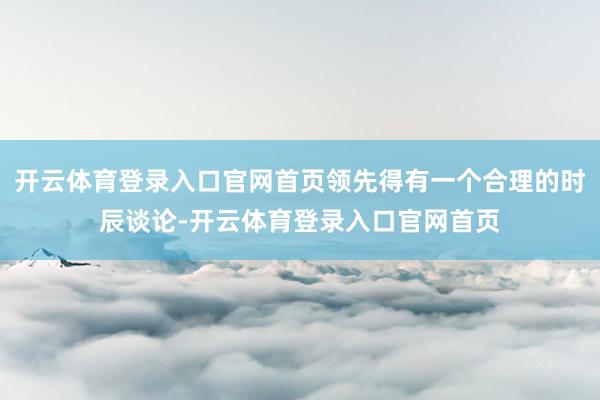 开云体育登录入口官网首页领先得有一个合理的时辰谈论-开云体育登录入口官网首页